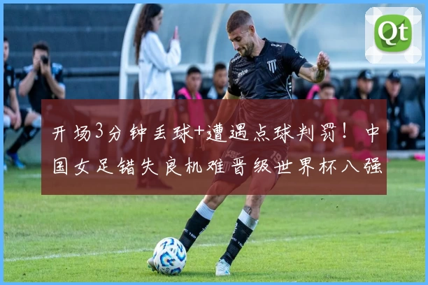 开场3分钟丢球+遭遇点球判罚！中国女足错失良机难晋级世界杯八强