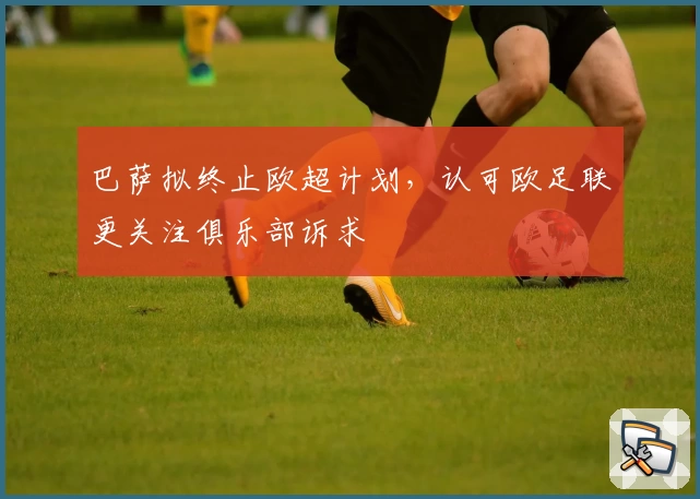 巴萨拟终止欧超计划,认可欧足联更关注俱乐部诉求