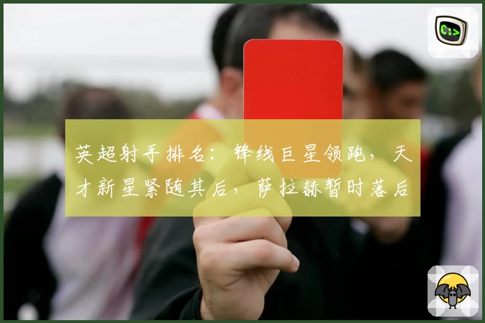 英超射手排名：锋线巨星领跑，天才新星紧随其后，萨拉赫暂时落后