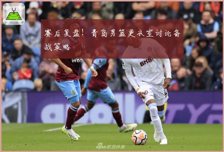 赛后复盘！青岛男篮更衣室讨论备战策略