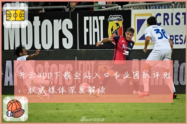 开云app下载全站入口专业团队评测，权威媒体深度解读