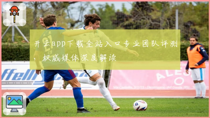 开云app下载全站入口专业团队评测，权威媒体深度解读