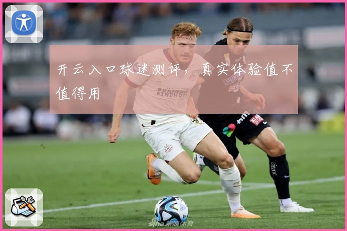 开云入口球迷测评,真实体验值不值得用