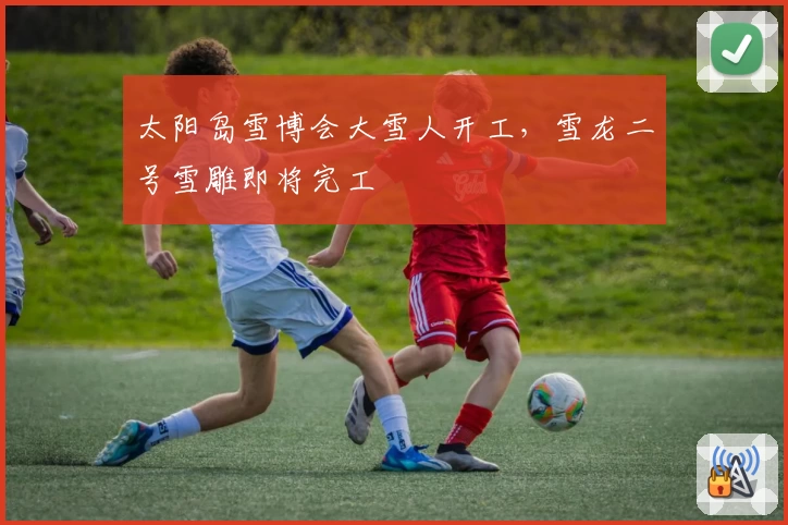 太阳岛雪博会大雪人开工，雪龙二号雪雕即将完工