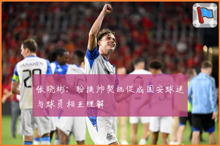 张晓彬：盼换帅契机促成国安球迷与球员相互理解
