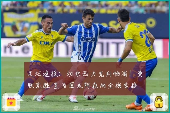 足坛速报：切尔西力克利物浦！曼联完胜 皇马国米阿森纳全线告捷