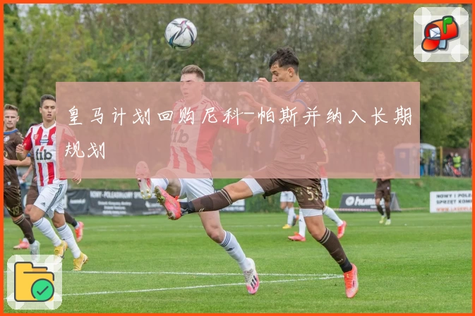 皇马计划回购尼科-帕斯并纳入长期规划