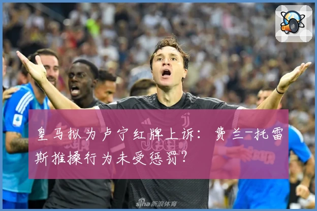 皇马拟为卢宁红牌上诉：费兰-托雷斯推搡行为未受惩罚？