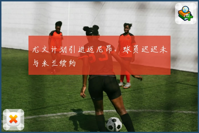 尤文计划引进迈尼昂,球员迟迟未与米兰续约