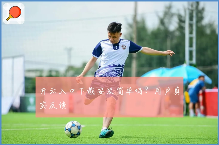 开云入口下载安装简单吗？用户真实反馈