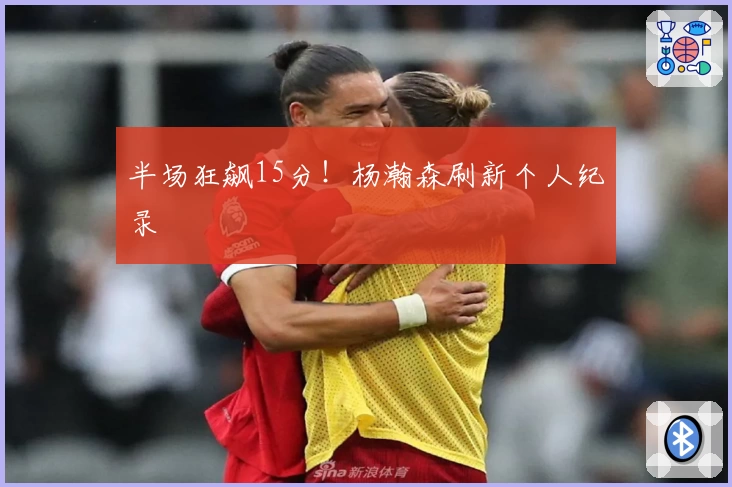 半场狂飙15分！杨瀚森刷新个人纪录