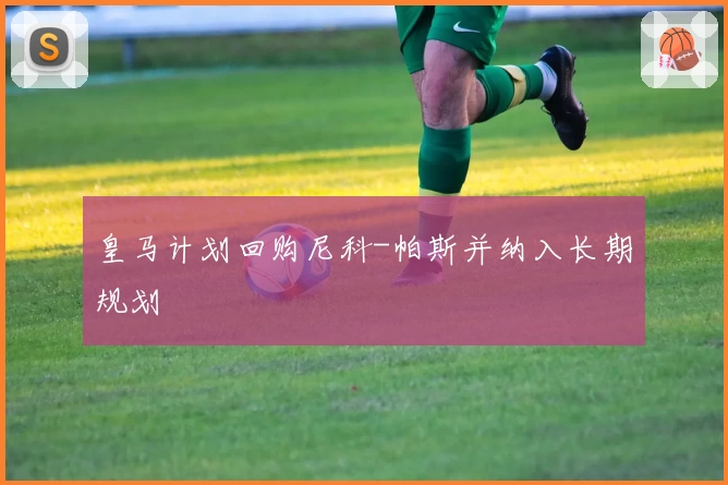 皇马计划回购尼科-帕斯并纳入长期规划