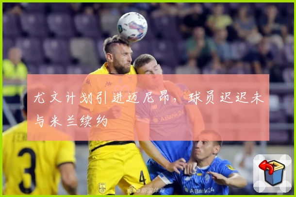 尤文计划引进迈尼昂,球员迟迟未与米兰续约