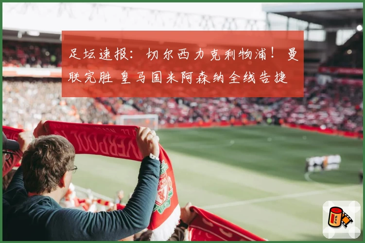 足坛速报：切尔西力克利物浦！曼联完胜 皇马国米阿森纳全线告捷